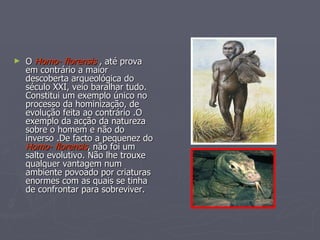 O  Homo- florensis  , até prova em contrário a maior  descoberta arqueológica do século XXI, veio baralhar tudo. Constitui um exemplo único no processo da hominização, de evolução feita ao contrário .O exemplo da acção da natureza sobre o homem e não do inverso .De facto a pequenez do  Homo- florensis , não foi um salto evolutivo. Não lhe trouxe qualquer vantagem num ambiente povoado por criaturas enormes com as quais se tinha de confrontar para sobreviver.  