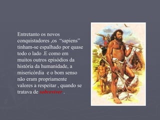 Entretanto os novos conquistadores ,os  “sapiens” tinham-se espalhado por quase todo o lado .E como em muitos outros episódios da  história da humanidade, a  misericórdia  e o bom senso não eram propriamente  valores a respeitar , quando se tratava de  sobreviver  . 