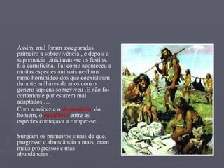 Assim, mal foram asseguradas primeiro a sobrevivência , e depois a supremacia  ,iniciaram-se os festins. E a carnificina. Tal como aconteceu a muitas espécies animais nenhum ramo hominídeo dos que coexistiram  durante milhares de anos com o género sapiens sobreviveu .E não foi certamente por estarem mal adaptados … Com a avidez e o  desperdício   do homem, o  equilíbrio  entre as espécies começava a romper-se. Surgiam os primeiros sinais de que, progresso e abundância a mais, eram maus progressos e más  abundâncias . 