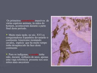 Os primeiros  extermínios  massivos  de várias espécies animais, às mãos do homem, aconteceram durante a parte final deste período. Muito mais tarde, no séc. XVI os conquistadores Espanhóis devastarão o continente Americano montando cavalos,  espécie  que há muito tempo tinha desaparecido da face deste continente. Para os indígenas,  o cavalo  tinha sido, durante  milhares de anos, apenas uma vaga referência  presente nos seus mitos mais ancestrais 