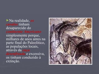 Na realidade,  os cavalos  tinham desaparecido do  continente Americano  simplesmente porque, milhares de anos antes na parte final do Paleolítico,  as populações locais, através da  caça   desenfreada  e excessiva,  os tinham conduzido à extinção . 