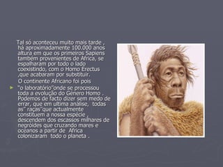 Tal só aconteceu muito mais tarde , há aproximadamente 100.000 anos altura em que os primeiros Sapiens também provenientes de Africa, se espalharam por todo o lado coexistindo, com o Homo Erectus ,que acabaram por substituir. O continente Africano foi pois  “ o laboratório”onde se processou toda a evolução do Género Homo . Podemos de facto dizer sem medo de errar, que em ultima análise,  todas as” raças”que actualmente constituem a nossa espécie , descendem dos escassos milhares de negróides que cruzando mares e oceanos a partir de  Africa colonizaram  todo o planeta . 