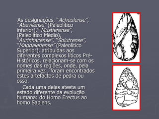 As designações, “ Acheulense”,  “ Abevilense”  (Paleolítico inferior),”  Mustierense” , (Paleolítico Médio), “ Aurinhacense” , ” Solutrense”,  “ Magdalenense”  (Paleolítico Superior), atribuídas aos diferentes complexos líticos Pré-Históricos, relacionam-se com os nomes das regiões, onde, pela primeira vez , foram encontrados estes artefactos de pedra ou osso. Cada uma delas atesta um estado diferente da evolução humana: do Homo Erectus ao homo Sapiens. 
