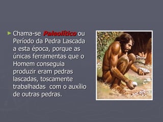 Chama-se  Paleolítico  ou Período da Pedra Lascada a esta época, porque as únicas ferramentas que o Homem conseguia produzir eram pedras lascadas, toscamente trabalhadas  com o auxílio de outras pedras. 