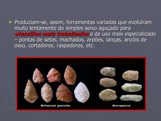 Produziam-se, assim, ferramentas variadas que evoluíram muito lentamente do simples seixo aguçado para  utensílios mais trabalhados  e de uso mais especializado – pontas de setas, machados, arpões, lanças, anzóis de osso, cortadores, raspadores, etc. 