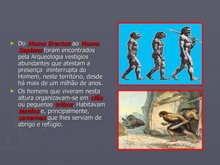 Do  Homo Erectus  ao  Homo Sapiens  foram encontrados pela Arqueologia vestígios abundantes que atestam a presença  ininterrupta do Homem, neste território, desde há mais de um milhão de anos. Os homens que viveram nesta altura organizavam-se em  clãs  ou pequenas  tribos . Habitavam  tendas  e, principalmente,  cavernas  que lhes serviam de abrigo e refúgio. 