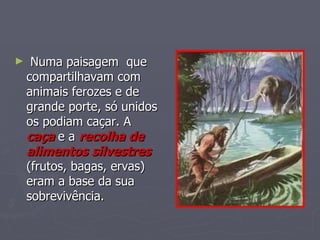 Numa paisagem  que compartilhavam com animais ferozes e de grande porte, só unidos os podiam caçar. A  caça   e a  recolha de alimentos   silvestres  (frutos, bagas, ervas) eram a base da sua sobrevivência. 
