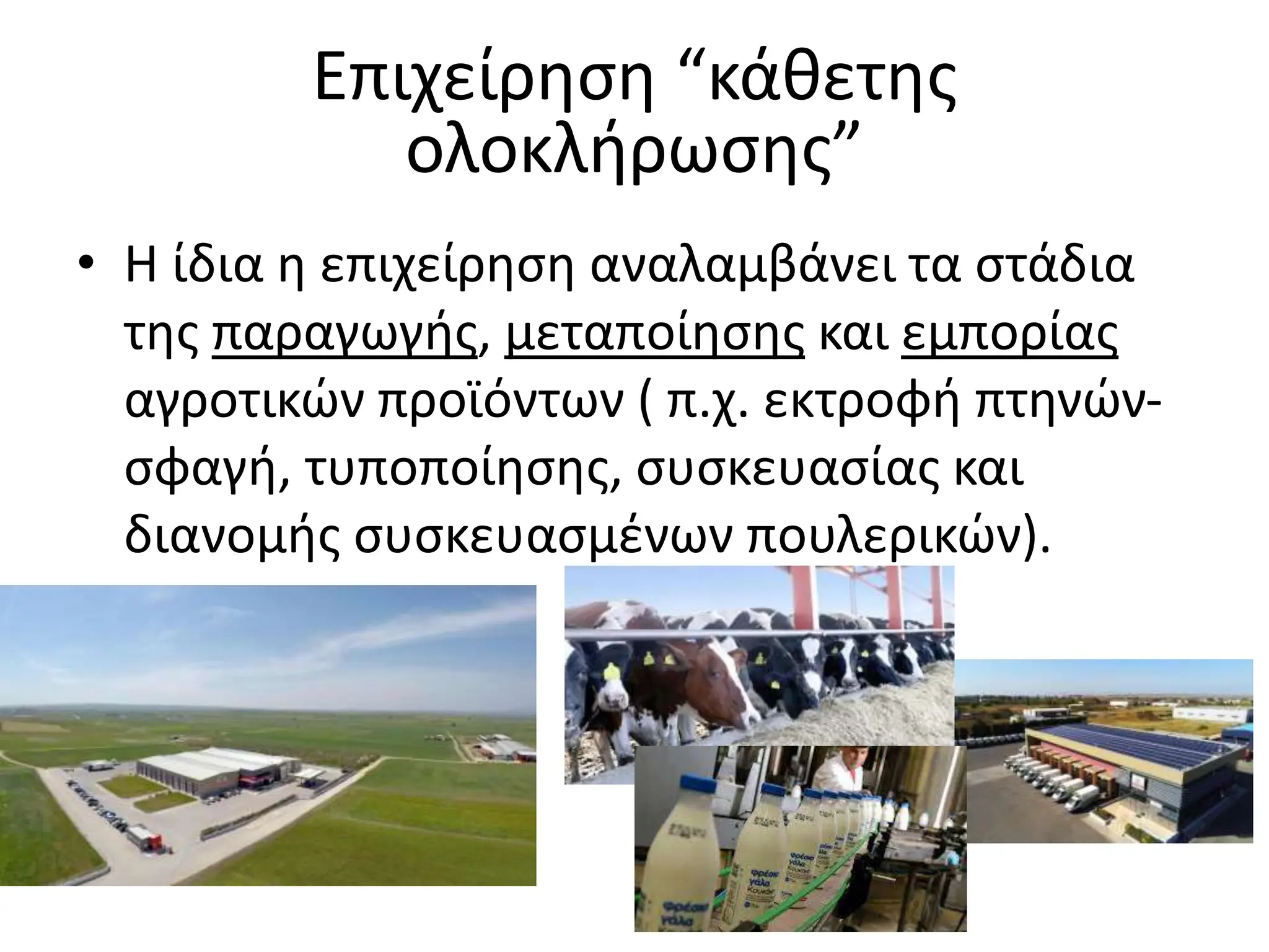 Επιχείρηση “κάθετης
ολοκλήρωσης”
• Η ίδια η επιχείρηση αναλαμβάνει τα στάδια
της παραγωγής, μεταποίησης και εμπορίας
αγροτικών προϊόντων ( π.χ. εκτροφή πτηνών-
σφαγή, τυποποίησης, συσκευασίας και
διανομής συσκευασμένων πουλερικών).
 