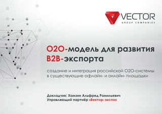 O2O-модель для развития
B2B-экспорта
создание и интеграция российской O2O-системы
в существующие офлайн- и онлайн- площадки
Докладчик: Хамзин Альфред Рамильевич
Управляющий партнёр «Вектор-экспо»
O2O-
B2B-
 