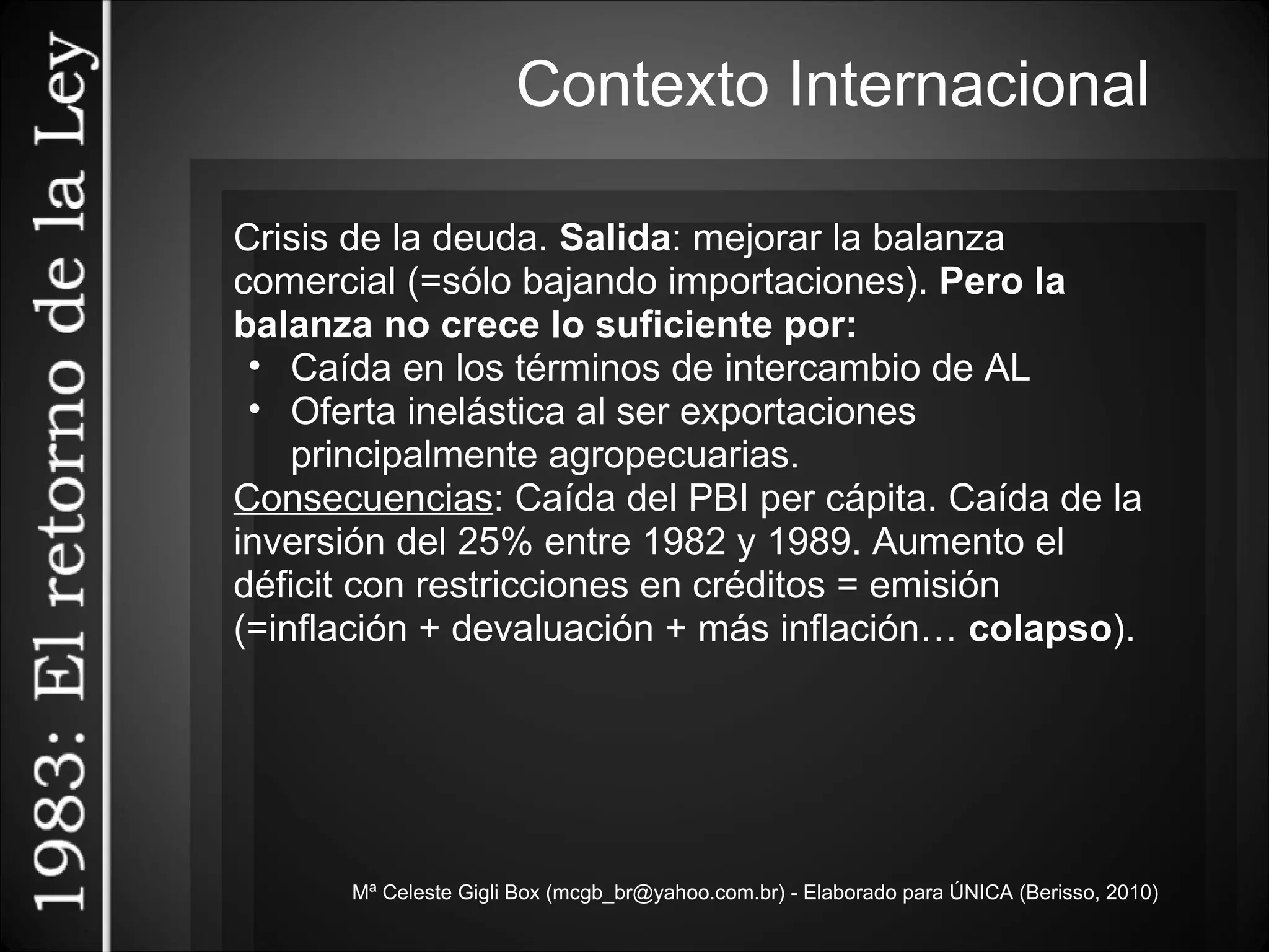 Mª Celeste Gigli Box (mcgb_br@yahoo.com.br) - Elaborado para ÚNICA (Berisso, 2010) Crisis de la deuda.  Salida : mejorar la balanza comercial (=sólo bajando importaciones).  Pero la balanza no crece lo suficiente por: Caída en los términos de intercambio de AL Oferta inelástica al ser exportaciones principalmente agropecuarias. Consecuencias : Caída del PBI per cápita. Caída de la inversión del 25% entre 1982 y 1989. Aumento el déficit con restricciones en créditos = emisión (=inflación + devaluación + más inflación…  colapso ).  Contexto Internacional 