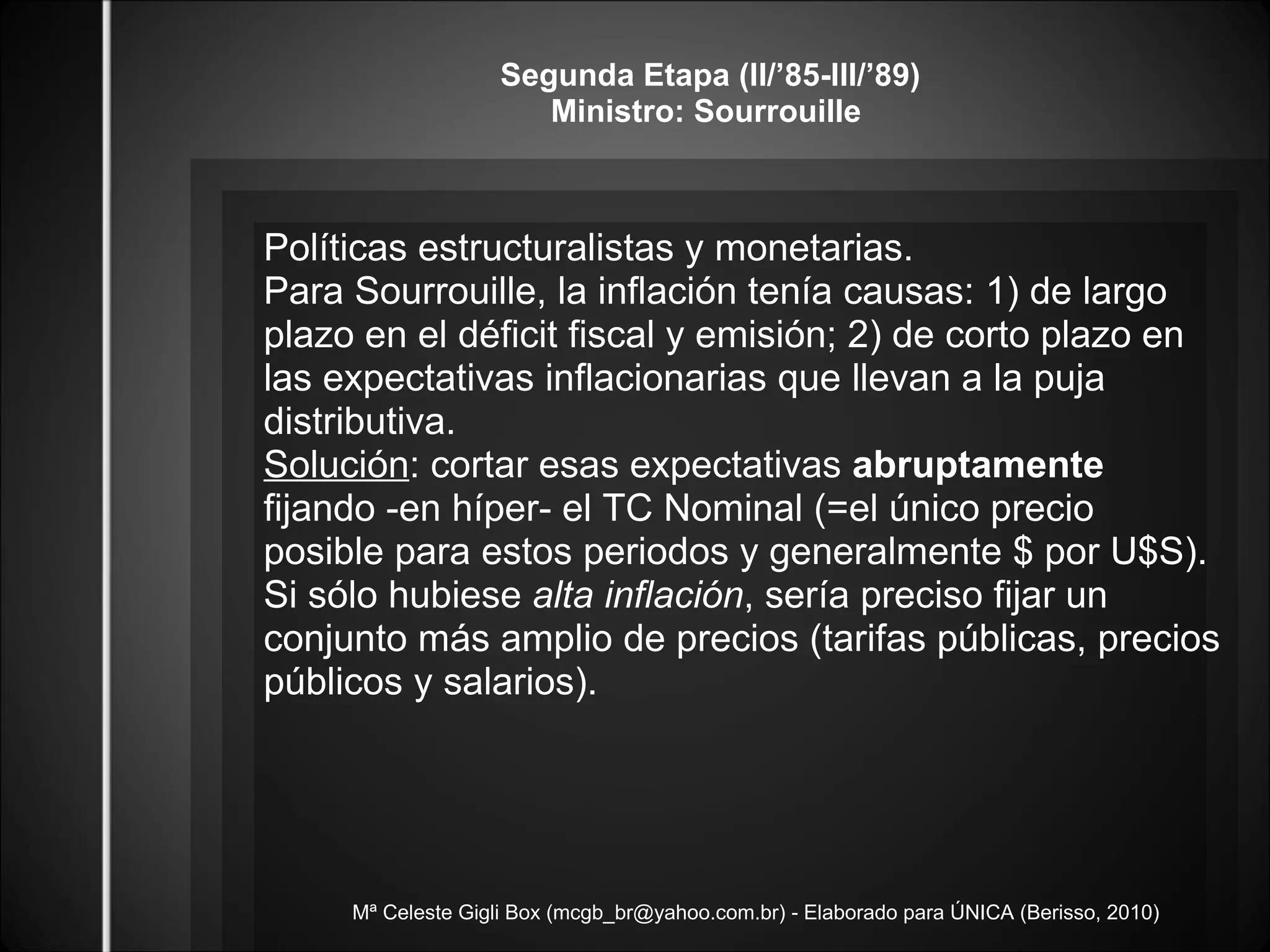 Mª Celeste Gigli Box (mcgb_br@yahoo.com.br) - Elaborado para ÚNICA (Berisso, 2010) Segunda Etapa (II/’85-III/’89) Ministro: Sourrouille  Políticas estructuralistas y monetarias. Para Sourrouille, la inflación tenía causas: 1) de largo plazo en el déficit fiscal y emisión; 2) de corto plazo en las expectativas inflacionarias que llevan a la puja distributiva.  Solución : cortar esas expectativas  abruptamente  fijando -en híper- el TC Nominal (=el único precio posible para estos periodos y generalmente $ por U$S). Si sólo hubiese  alta inflación , sería preciso fijar un conjunto más amplio de precios (tarifas públicas, precios públicos y salarios).  