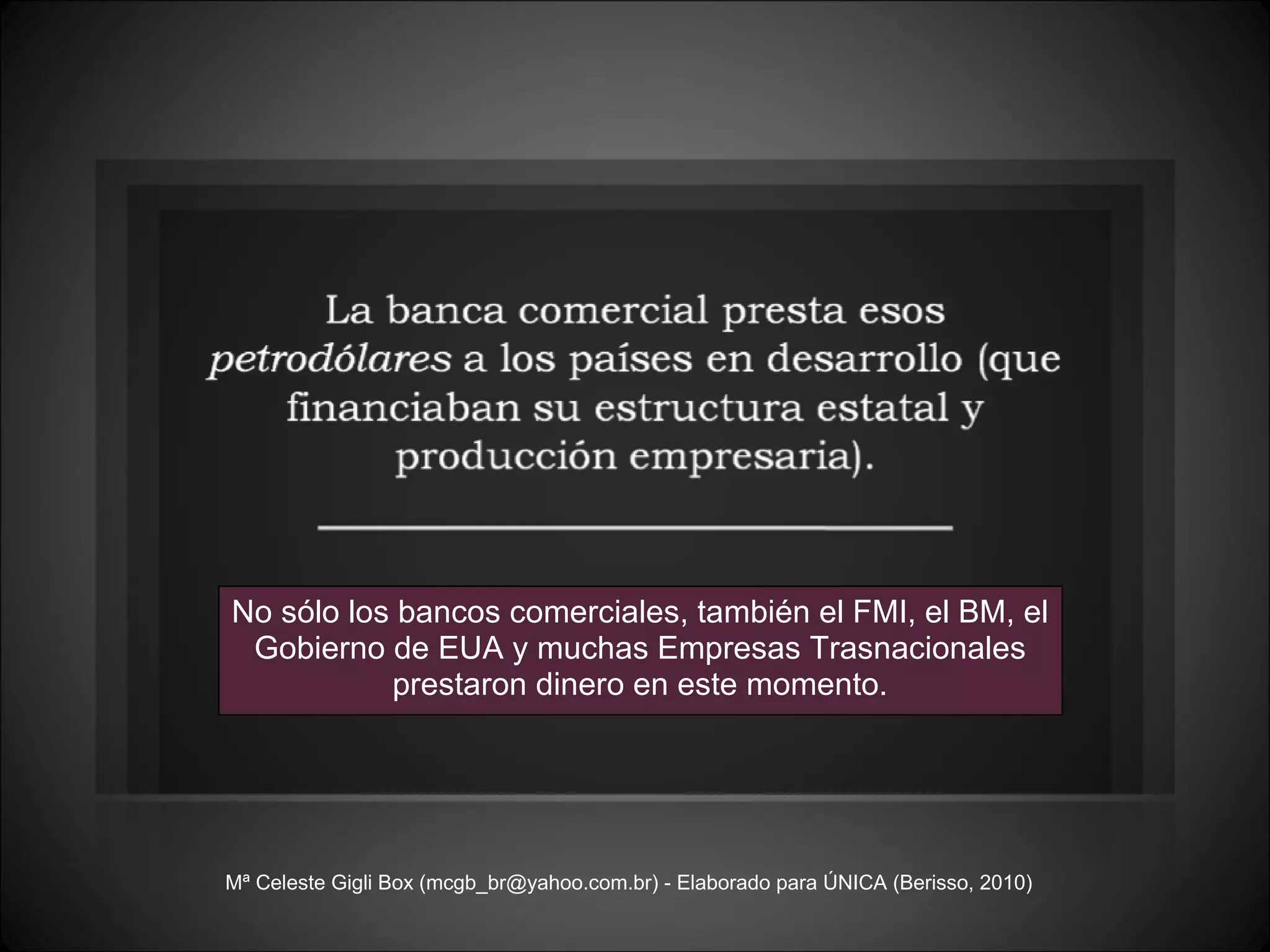 Mª Celeste Gigli Box (mcgb_br@yahoo.com.br) - Elaborado para ÚNICA (Berisso, 2010) No sólo los bancos comerciales, también el FMI, el BM, el Gobierno de EUA y muchas Empresas Trasnacionales prestaron dinero en este momento. 