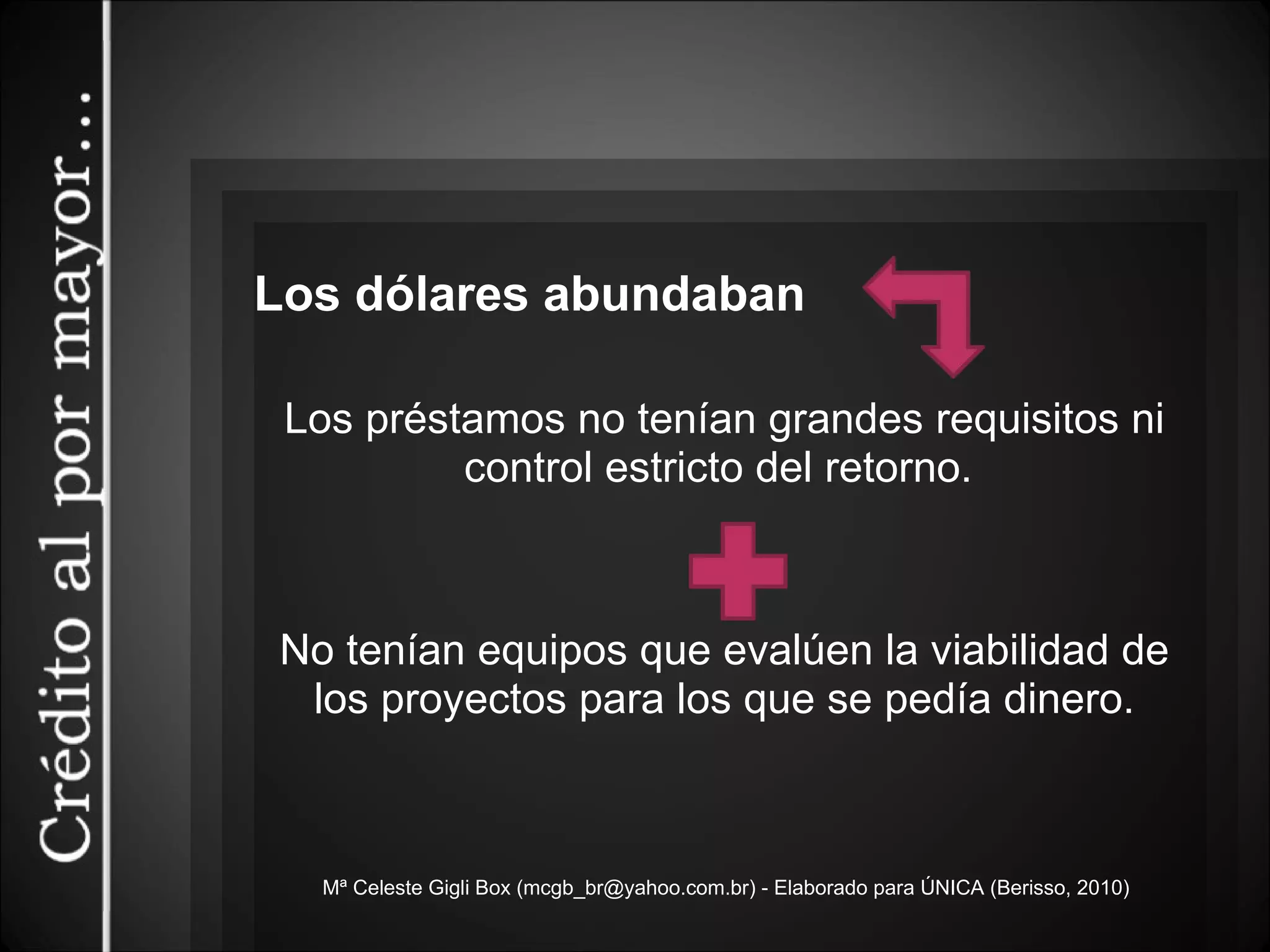 Mª Celeste Gigli Box (mcgb_br@yahoo.com.br) - Elaborado para ÚNICA (Berisso, 2010) Los dólares abundaban Los préstamos no tenían grandes requisitos ni control estricto del retorno.  No tenían equipos que evalúen la viabilidad de los proyectos para los que se pedía dinero. 