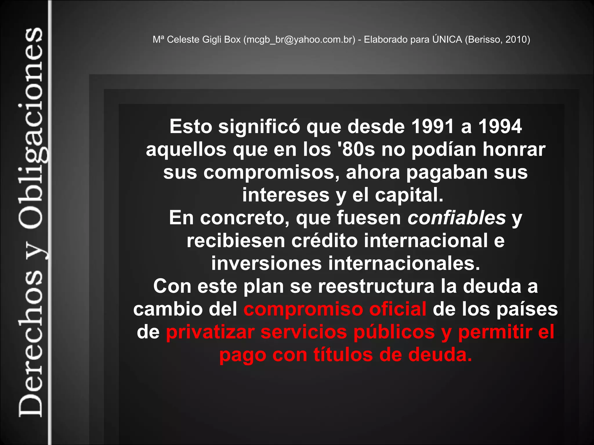 Mª Celeste Gigli Box (mcgb_br@yahoo.com.br) - Elaborado para ÚNICA (Berisso, 2010) Esto significó que desde 1991 a 1994 aquellos que en los '80s no podían honrar sus compromisos, ahora pagaban sus intereses y el capital.  En concreto, que fuesen  confiables  y recibiesen crédito internacional e inversiones internacionales. Con este plan se reestructura la deuda a cambio del  compromiso oficial  de los países de  privatizar servicios públicos y permitir el pago con títulos de deuda. 