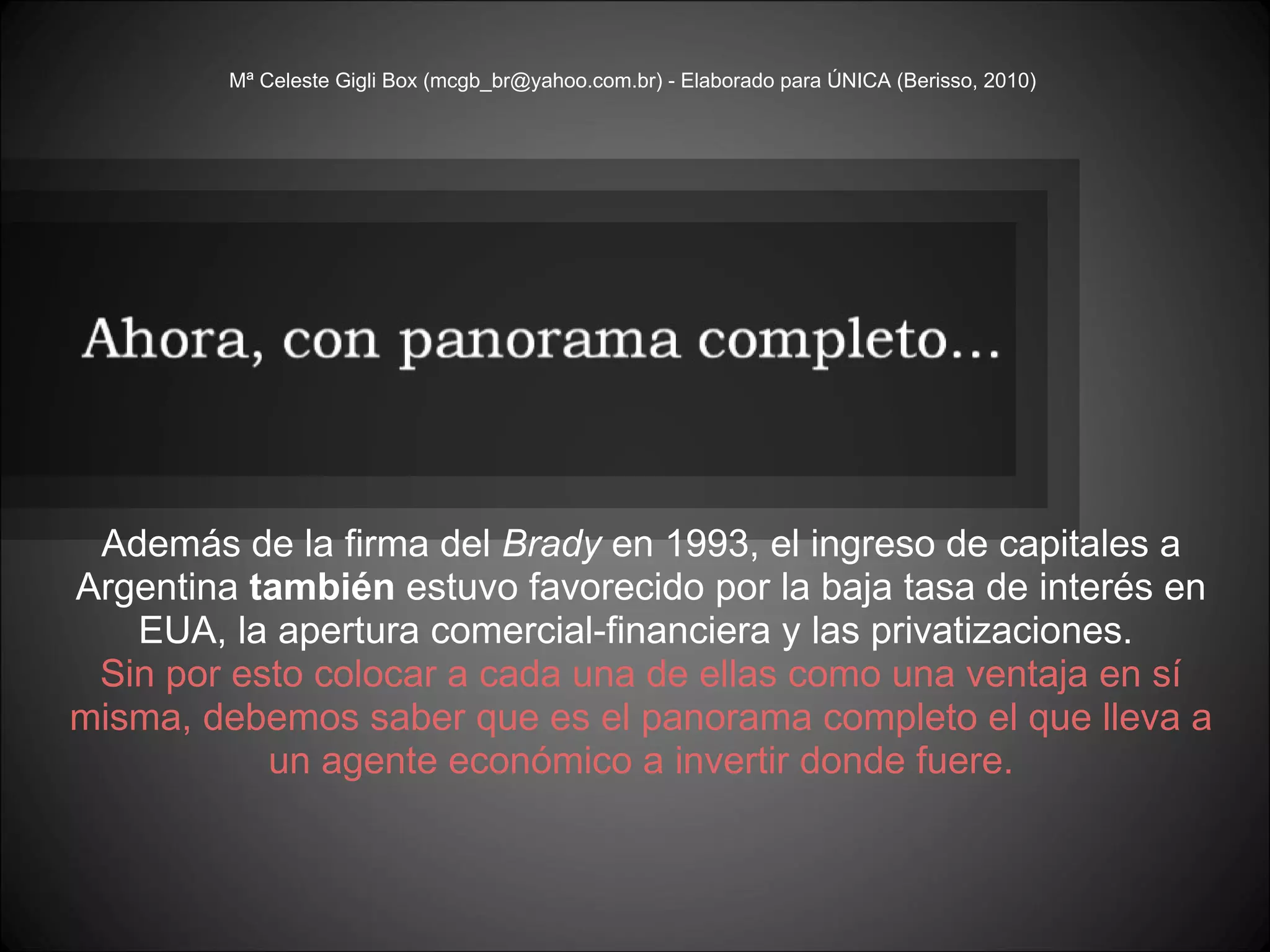 Mª Celeste Gigli Box (mcgb_br@yahoo.com.br) - Elaborado para ÚNICA (Berisso, 2010) Además de la firma del  Brady  en 1993, el ingreso de capitales a Argentina  también  estuvo favorecido por la baja tasa de interés en EUA, la apertura comercial-financiera y las privatizaciones.  Sin por esto colocar a cada una de ellas como una ventaja en sí misma, debemos saber que es el panorama completo el que lleva a un agente económico a invertir donde fuere. 