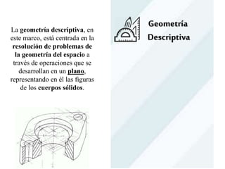 Geometría
Descriptiva
La geometría descriptiva, en
este marco, está centrada en la
resolución de problemas de
la geometría del espacio a
través de operaciones que se
desarrollan en un plano,
representando en él las figuras
de los cuerpos sólidos.
 