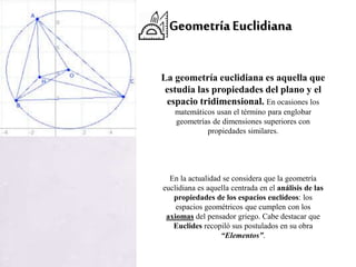 GeometríaEuclidiana
La geometría euclidiana es aquella que
estudia las propiedades del plano y el
espacio tridimensional. En ocasiones los
matemáticos usan el término para englobar
geometrías de dimensiones superiores con
propiedades similares.
En la actualidad se considera que la geometría
euclidiana es aquella centrada en el análisis de las
propiedades de los espacios euclídeos: los
espacios geométricos que cumplen con los
axiomas del pensador griego. Cabe destacar que
Euclides recopiló sus postulados en su obra
“Elementos”.
 