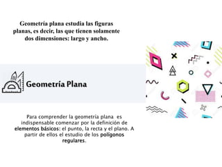 Geometría Plana
Geometría plana estudia las figuras
planas, es decir, las que tienen solamente
dos dimensiones: largo y ancho.
Para comprender la geometría plana es
indispensable comenzar por la definición de
elementos básicos: el punto, la recta y el plano. A
partir de ellos el estudio de los polígonos
regulares.
 