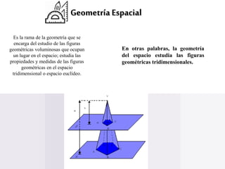 Geometría Espacial
Es la rama de la geometría que se
encarga del estudio de las figuras
geométricas voluminosas que ocupan
un lugar en el espacio; estudia las
propiedades y medidas de las figuras
geométricas en el espacio
tridimensional o espacio euclídeo.
En otras palabras, la geometría
del espacio estudia las figuras
geométricas tridimensionales.
 