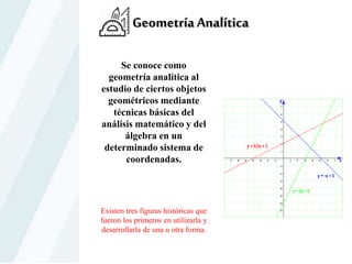 Geometría Analítica
Se conoce como
geometría analítica al
estudio de ciertos objetos
geométricos mediante
técnicas básicas del
análisis matemático y del
álgebra en un
determinado sistema de
coordenadas.
Existen tres figuras históricas que
fueron los primeros en utilizarla y
desarrollarla de una u otra forma.
 