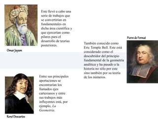 Este llevó a cabo una
serie de trabajos que
se convertirían en
fundamentales en
dicha área científica y
que ejercerían como
pilares para el
desarrollo de teorías
posteriores.
Entre sus principales
aportaciones se
encontrarían los
llamados ejes
cartesianos y entre
sus trabajos más
influyentes está, por
ejemplo, La
Geometría.
También conocido como
Eric Temple Bell. Este está
considerado como el
descubridor del principio
fundamental de la geometría
analítica y ha pasado a la
historia no sólo por este
sino también por su teoría
de los números.
Omar Jayam
PierredeFermat
RenéDescartes
 