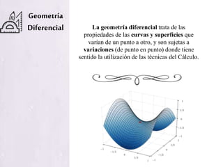 Geometría
Diferencial La geometría diferencial trata de las
propiedades de las curvas y superficies que
varían de un punto a otro, y son sujetas a
variaciones (de punto en punto) donde tiene
sentido la utilización de las técnicas del Cálculo.
 