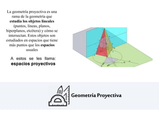 Geometría Proyectiva
La geometría proyectiva es una
rama de la geometría que
estudia los objetos lineales
(puntos, líneas, planos,
hiperplanos, etcétera) y cómo se
intersectan. Estos objetos son
estudiados en espacios que tiene
más puntos que los espacios
usuales
A estos se les llama:
espacios proyectivos
 