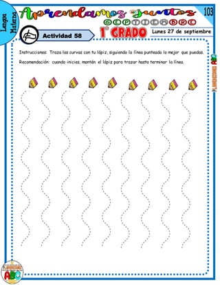 Lunes 27 de septiembre
Actividad 58
Instrucciones: Traza las curvas con tu lápiz, siguiendo la línea punteada lo mejor que puedas.
Recomendación: cuando inicies, mantén el lápiz para trazar hasta terminar la línea.
 
