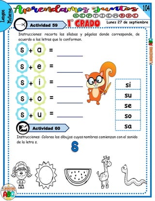 Lunes 27 de septiembre
si
su
se
so
sa
Actividad 59
Instrucciones: recorta las sílabas y pégalas donde corresponde, de
acuerdo a las letras que lo conforman.
Actividad 60
Instrucciones: Colorea los dibujos cuyos nombres comienzan con el sonido
de la letra s.
 
