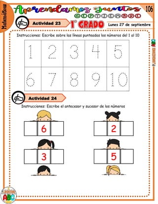 Lunes 27 de septiembre
6 2
5
3
Instrucciones: Escribe sobre las líneas punteadas los números del 1 al 10
Instrucciones: Escribe el antecesor y sucesor de los números
Actividad 23
Actividad 24
 