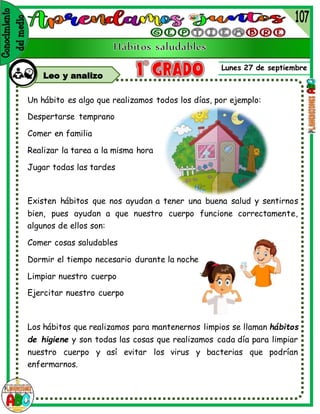Lunes 27 de septiembre
Leo y analizo
Un hábito es algo que realizamos todos los días, por ejemplo:
Despertarse temprano
Comer en familia
Realizar la tarea a la misma hora
Jugar todas las tardes
Existen hábitos que nos ayudan a tener una buena salud y sentirnos
bien, pues ayudan a que nuestro cuerpo funcione correctamente,
algunos de ellos son:
Comer cosas saludables
Dormir el tiempo necesario durante la noche
Limpiar nuestro cuerpo
Ejercitar nuestro cuerpo
Los hábitos que realizamos para mantenernos limpios se llaman hábitos
de higiene y son todas las cosas que realizamos cada día para limpiar
nuestro cuerpo y así evitar los virus y bacterias que podrían
enfermarnos.
 