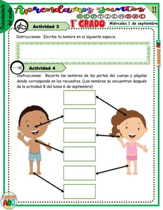 Miércoles 1 de septiembre
Actividad 3
Instrucciones: Escribe tu nombre en el siguiente espacio.
Instrucciones: Recorta los nombres de las partes del cuerpo y pégalas
donde corresponde en los recuadros. (Los nombres se encuentran después
de la actividad 8 del lunes 6 de septiembre)
Actividad 4
 
