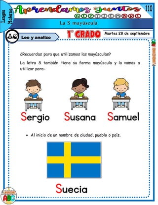 Martes 28 de septiembre
Leo y analizo
¿Recuerdas para que utilizamos las mayúsculas?
La letra S también tiene su forma mayúscula y la vamos a
utilizar para:
 Al inicio de un nombre de persona que comienza con s.
 Al inicio de un nombre de ciudad, pueblo o país,
 