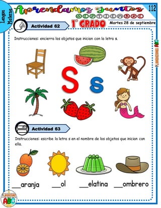 Martes 28 de septiembre
Actividad 62
Instrucciones: encierra los objetos que inician con la letra s.
Actividad 63
Instrucciones: escribe la letra s en el nombre de los objetos que inician con
ella.
 
