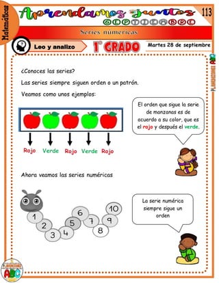 Martes 28 de septiembre
¿Conoces las series?
Las series siempre siguen orden o un patrón.
Veamos como unos ejemplos:
El orden que sigue la serie
de manzanas es de
acuerdo a su color, que es
el rojo y después el verde.
Ahora veamos las series numéricas
La serie numérica
siempre sigue un
orden
Leo y analizo
 