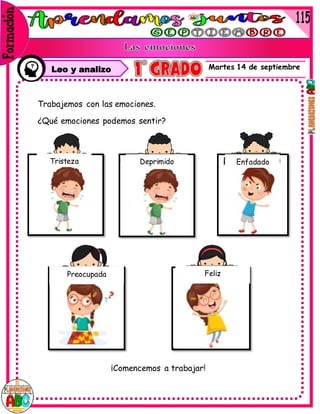 Martes 14 de septiembre
Leo y analizo
Trabajemos con las emociones.
¿Qué emociones podemos sentir?
¡Comencemos a trabajar!
Tristeza Deprimido Enfadado
Preocupada Feliz
 
