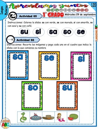 Miércoles 29 de septiembre
Actividad 65
Instrucciones: Colorea la silaba sa con verde, se con morado, si con amarillo, so
con azul y su con café.
Actividad 66
Instrucciones: Recorta las imágenes y pega cada una en el cuadro que indica la
sílaba con la que comienza su nombre
 