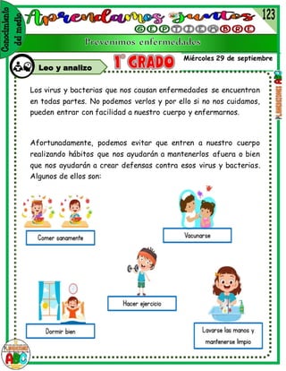 Miércoles 29 de septiembre
Leo y analizo
Los virus y bacterias que nos causan enfermedades se encuentran
en todas partes. No podemos verlos y por ello si no nos cuidamos,
pueden entrar con facilidad a nuestro cuerpo y enfermarnos.
Afortunadamente, podemos evitar que entren a nuestro cuerpo
realizando hábitos que nos ayudarán a mantenerlos afuera o bien
que nos ayudarán a crear defensas contra esos virus y bacterias.
Algunos de ellos son:
 