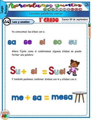 Jueves 30 de septiembre
Leo y analizo
Ya conocemos las silbas con s.
Ahora fíjate como si combinamos algunas silabas se puede
formar una palabra:
Y también podemos combinar silabas con m y silabas con s:
 