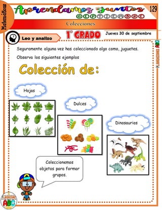 Jueves 30 de septiembre
Leo y analizo
Seguramente alguna vez has coleccionado algo como, juguetes.
Observa los siguientes ejemplos
Hojas
Dulces
Dinosaurios
Coleccionemos
objetos para formar
grupos.
 