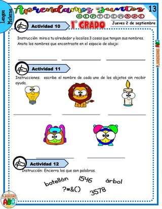 Jueves 2 de septiembre
Actividad 10
Instrucción: mira a tu alrededor y localiza 3 cosas que tengan sus nombres.
Anota los nombres que encontraste en el espacio de abajo:
Actividad 11
Instrucciones: escribe el nombre de cada uno de los objetos sin recibir
ayuda.
Actividad 12
Instrucción: Encierra los que son palabras.
 
