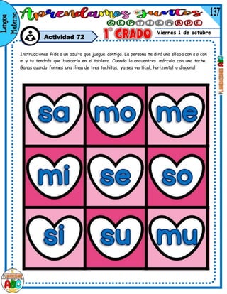 Viernes 1 de octubre
Actividad 72
Instrucciones Pide a un adulto que juegue contigo. La persona te dirá una sílaba con s o con
m y tu tendrás que buscarla en el tablero. Cuando la encuentres márcala con una tacha.
Ganas cuando formes una línea de tres tachitas, ya sea vertical, horizontal o diagonal.
 
