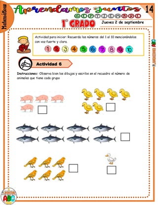 Jueves 2 de septiembre
Instrucciones: Observa bien los dibujos y escribe en el recuadro el número de
animales que tiene cada grupo
Actividad 6
Actividad para iniciar: Recuerda los números del 1 al 10 mencionándolos
con voz fuerte y clara.
 