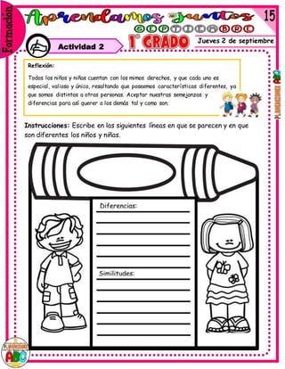 Jueves 2 de septiembre
Actividad 2
Instrucciones: Escribe en las siguientes líneas en que se parecen y en que
son diferentes los niños y niñas.
Reflexión:
Todos los niños y niñas cuentan con los mimos derechos, y que cada uno es
especial, valioso y único, resaltando que poseemos características diferentes, ya
que somos distintos a otras personas. Aceptar nuestras semejanzas y
diferencias para así querer a los demás tal y como son.
 