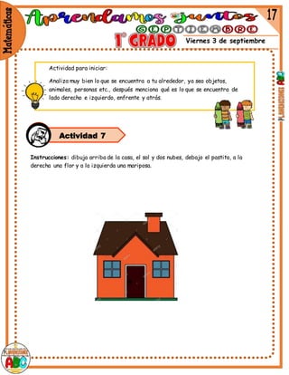 Viernes 3 de septiembre
Instrucciones: dibuja arriba de la casa, el sol y dos nubes, debajo el pastito, a la
derecha una flor y a la izquierda una mariposa.
Actividad 7
Actividad para iniciar:
Analiza muy bien lo que se encuentra a tu alrededor, ya sea objetos,
animales, personas etc., después menciona qué es lo que se encuentra de
lado derecho e izquierdo, enfrente y atrás.
.
 