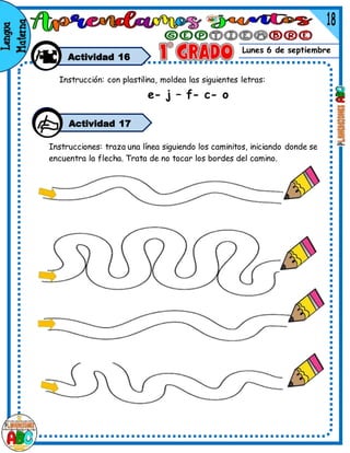 Lunes 6 de septiembre
Actividad 16
Instrucciones: traza una línea siguiendo los caminitos, iniciando donde se
encuentra la flecha. Trata de no tocar los bordes del camino.
Actividad 17
Instrucción: con plastilina, moldea las siguientes letras:
e- j – f- c- o
 