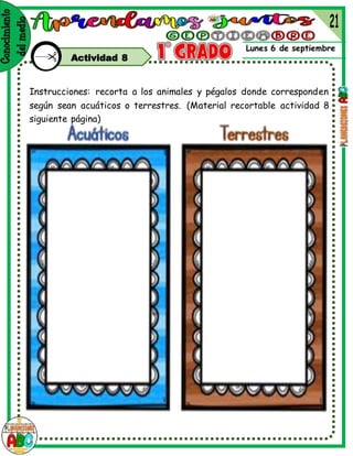 Lunes 6 de septiembre
Actividad 8
Instrucciones: recorta a los animales y pégalos donde corresponden
según sean acuáticos o terrestres. (Material recortable actividad 8
siguiente página)
 