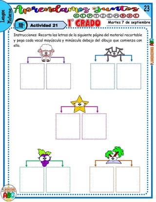 Martes 7 de septiembre
Actividad 21
Instrucciones: Recorta las letras de la siguiente página del material recortable
y pega cada vocal mayúscula y minúscula debajo del dibujo que comienza con
ella.
 