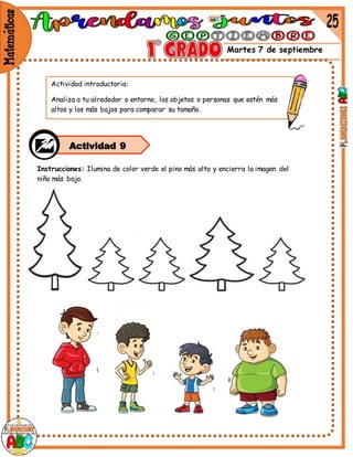 Martes 7 de septiembre
Instrucciones: Ilumina de color verde el pino más alto y encierra la imagen del
niño más bajo.
Actividad 9
Actividad introductoria:
Analiza a tu alrededor o entorno, los objetos o personas que estén más
altos y los más bajos para comparar su tamaño.
 
