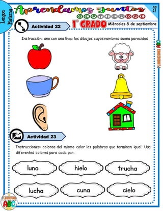 Miércoles 8 de septiembre
Actividad 22
Instrucciones: colorea del mismo color las palabras que terminan igual. Usa
diferentes colores para cada par.
Instrucción: une con una línea los dibujos cuyos nombres suena parecidos
Actividad 23
 